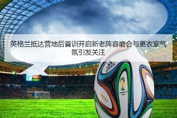 英格兰抵达营地后首训开启新老阵容磨合与更衣室气氛引发关注