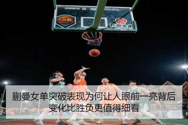 蒯曼女单突破表现为何让人眼前一亮背后变化比胜负更值得细看