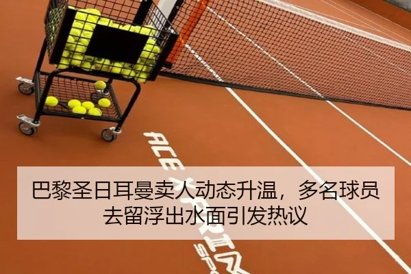 巴黎圣日耳曼卖人动态升温，多名球员去留浮出水面引发热议